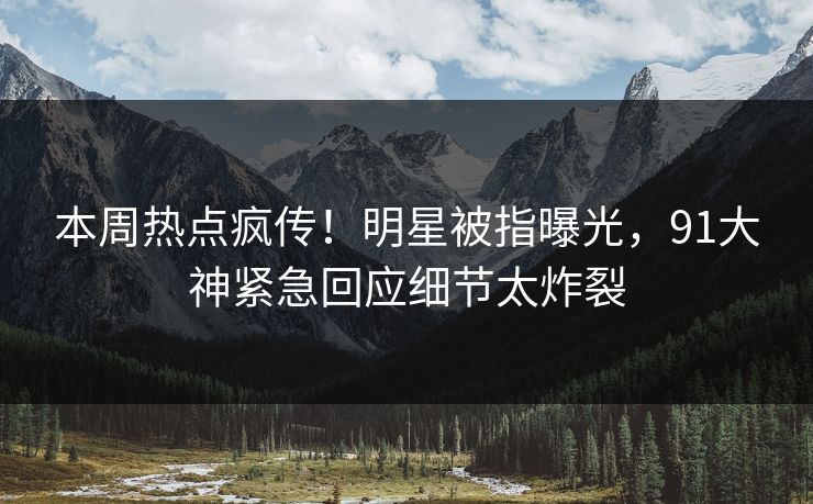 本周热点疯传！明星被指曝光，91大神紧急回应细节太炸裂