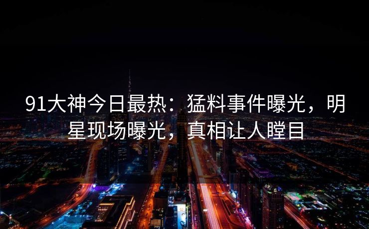 91大神今日最热：猛料事件曝光，明星现场曝光，真相让人瞠目