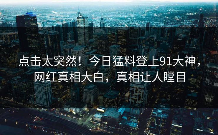 点击太突然！今日猛料登上91大神，网红真相大白，真相让人瞠目