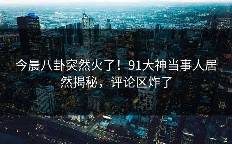 今晨八卦突然火了！91大神当事人居然揭秘，评论区炸了