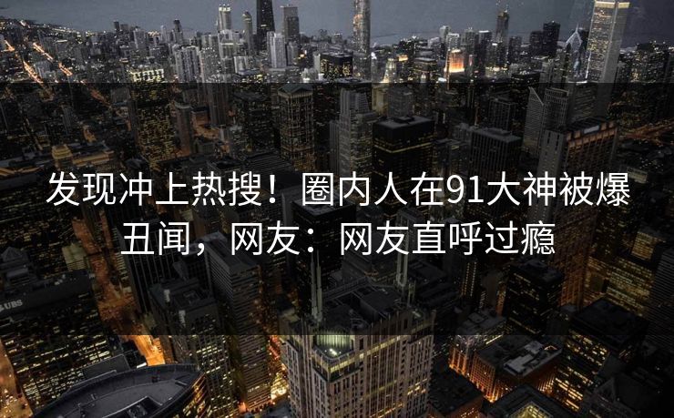 发现冲上热搜！圈内人在91大神被爆丑闻，网友：网友直呼过瘾
