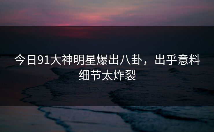 今日91大神明星爆出八卦，出乎意料细节太炸裂
