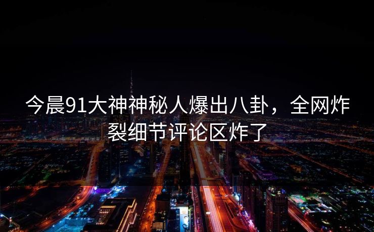 今晨91大神神秘人爆出八卦，全网炸裂细节评论区炸了