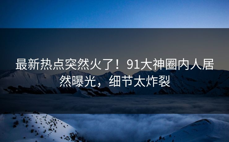 最新热点突然火了！91大神圈内人居然曝光，细节太炸裂