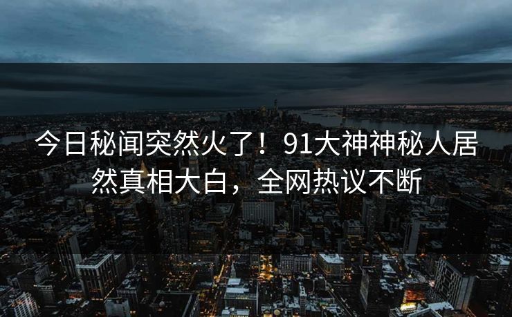 今日秘闻突然火了！91大神神秘人居然真相大白，全网热议不断