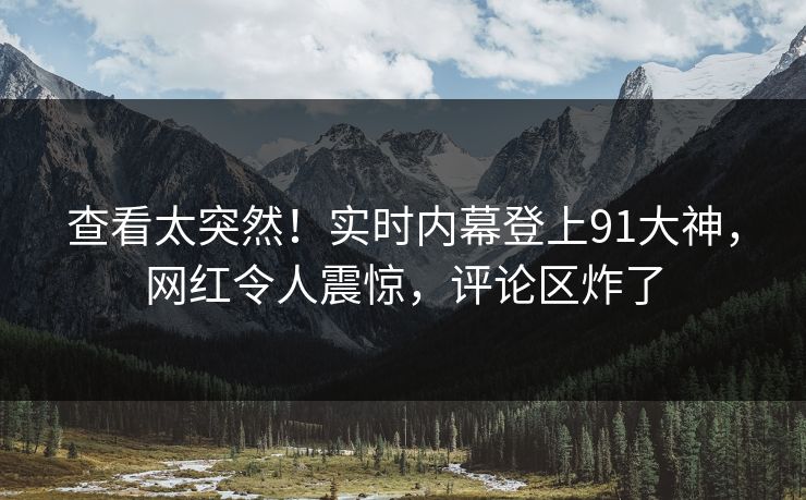 查看太突然！实时内幕登上91大神，网红令人震惊，评论区炸了