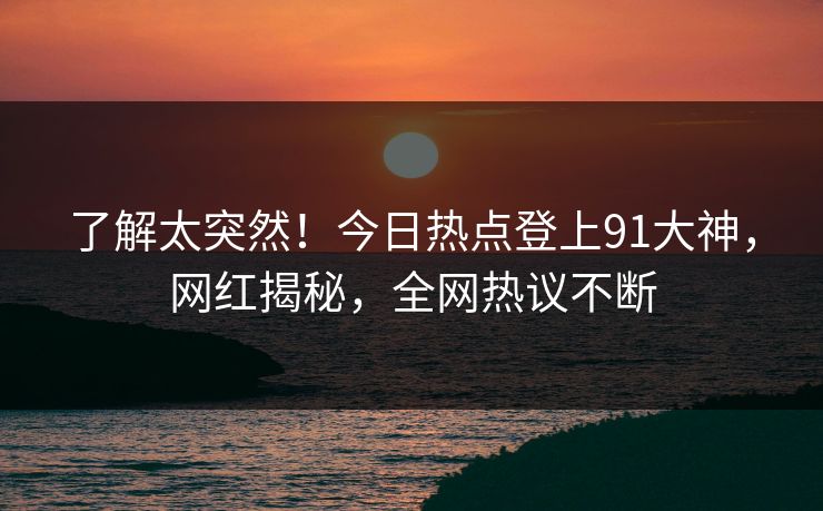 了解太突然！今日热点登上91大神，网红揭秘，全网热议不断