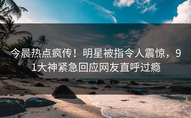 今晨热点疯传！明星被指令人震惊，91大神紧急回应网友直呼过瘾