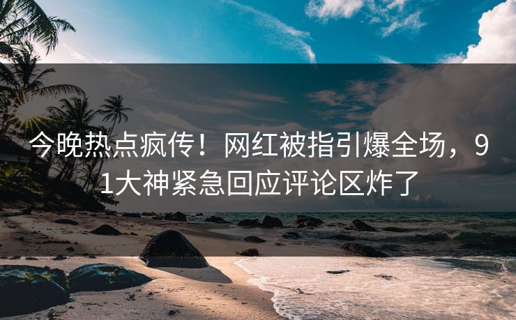 今晚热点疯传！网红被指引爆全场，91大神紧急回应评论区炸了