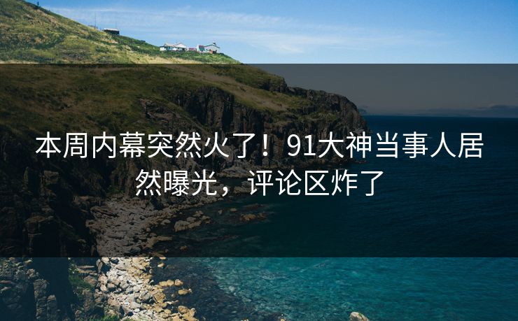 本周内幕突然火了！91大神当事人居然曝光，评论区炸了