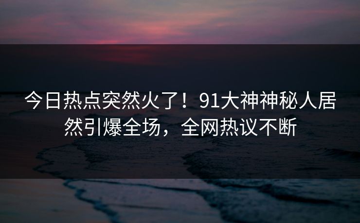 今日热点突然火了！91大神神秘人居然引爆全场，全网热议不断