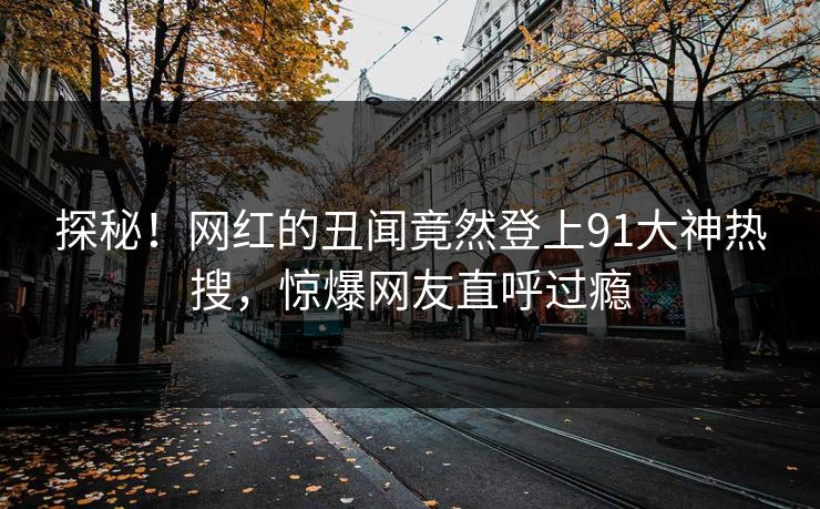 探秘！网红的丑闻竟然登上91大神热搜，惊爆网友直呼过瘾