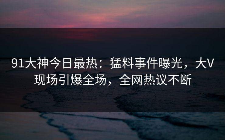 91大神今日最热：猛料事件曝光，大V现场引爆全场，全网热议不断