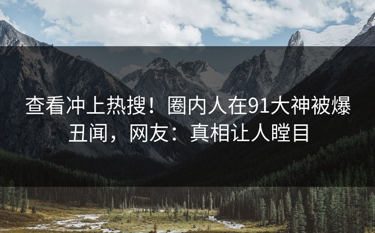 查看冲上热搜！圈内人在91大神被爆丑闻，网友：真相让人瞠目