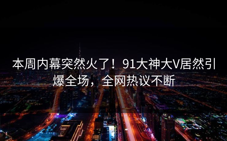 本周内幕突然火了！91大神大V居然引爆全场，全网热议不断