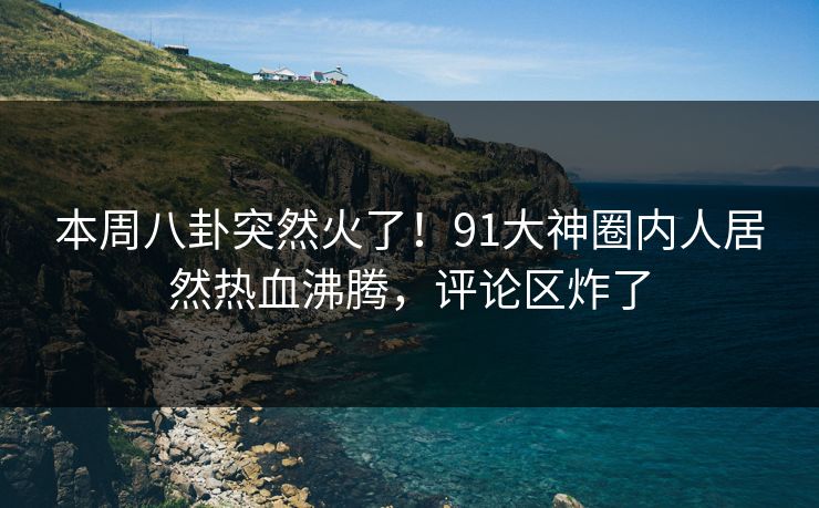 本周八卦突然火了！91大神圈内人居然热血沸腾，评论区炸了