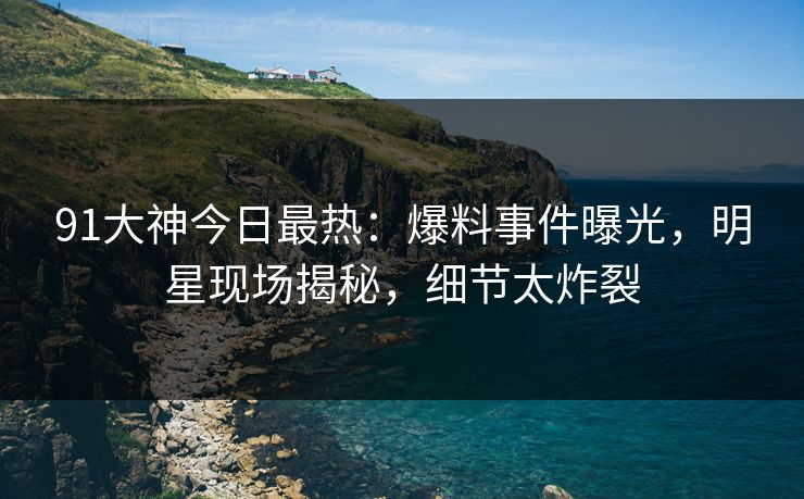91大神今日最热：爆料事件曝光，明星现场揭秘，细节太炸裂
