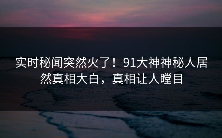 实时秘闻突然火了！91大神神秘人居然真相大白，真相让人瞠目