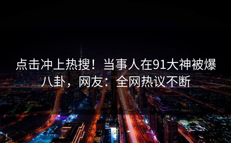 点击冲上热搜！当事人在91大神被爆八卦，网友：全网热议不断