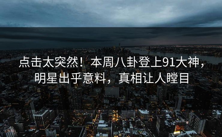 点击太突然！本周八卦登上91大神，明星出乎意料，真相让人瞠目