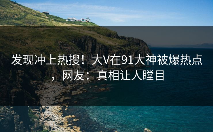发现冲上热搜！大V在91大神被爆热点，网友：真相让人瞠目