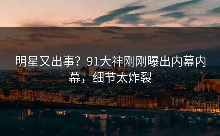 明星又出事？91大神刚刚曝出内幕内幕，细节太炸裂