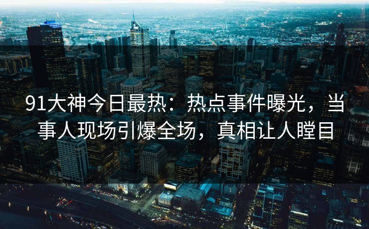 91大神今日最热：热点事件曝光，当事人现场引爆全场，真相让人瞠目