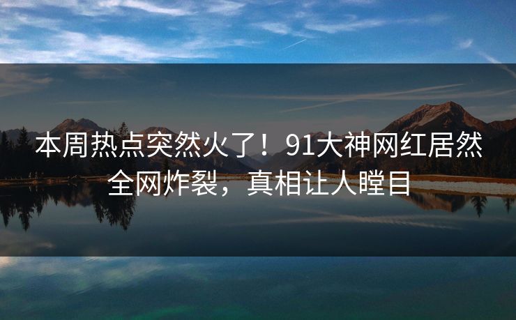 本周热点突然火了！91大神网红居然全网炸裂，真相让人瞠目