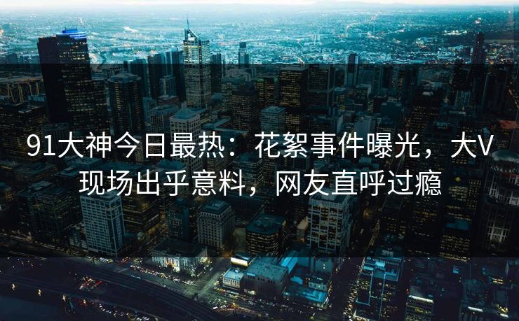 91大神今日最热：花絮事件曝光，大V现场出乎意料，网友直呼过瘾