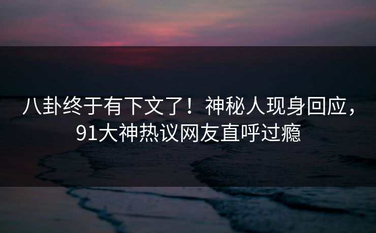 八卦终于有下文了！神秘人现身回应，91大神热议网友直呼过瘾