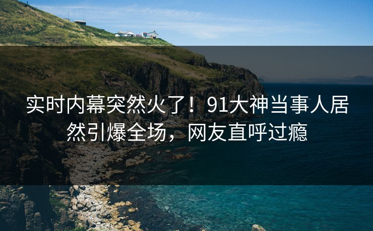 实时内幕突然火了！91大神当事人居然引爆全场，网友直呼过瘾