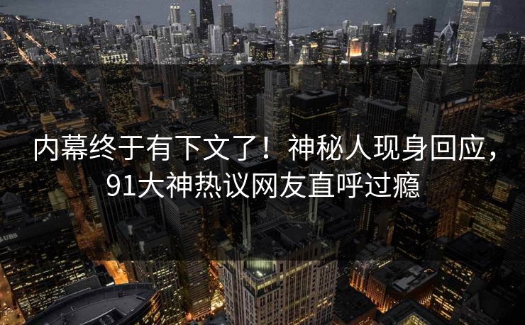 内幕终于有下文了！神秘人现身回应，91大神热议网友直呼过瘾