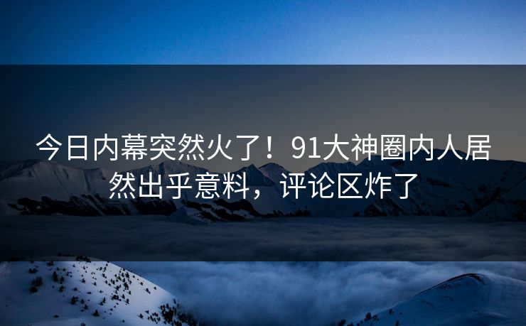 今日内幕突然火了！91大神圈内人居然出乎意料，评论区炸了