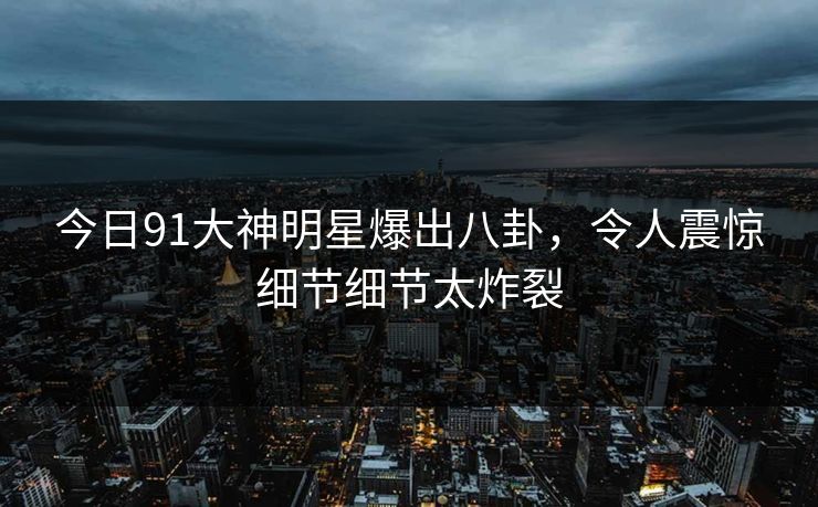 今日91大神明星爆出八卦，令人震惊细节细节太炸裂