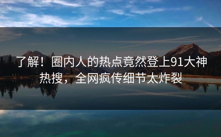 了解！圈内人的热点竟然登上91大神热搜，全网疯传细节太炸裂