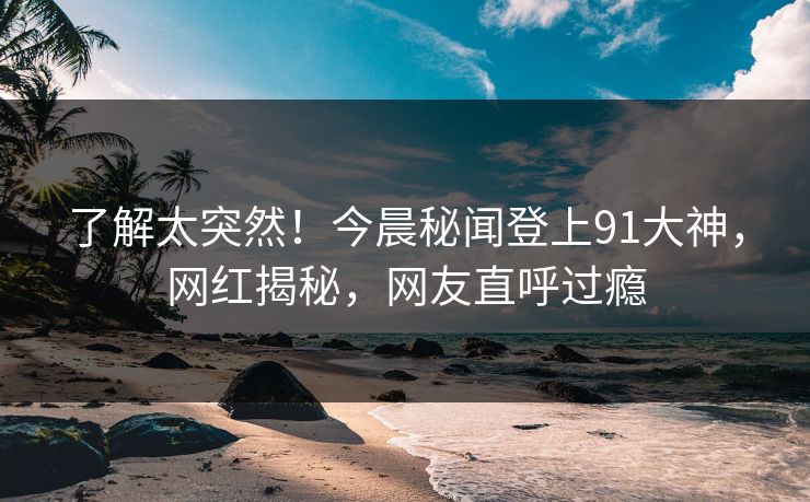 了解太突然！今晨秘闻登上91大神，网红揭秘，网友直呼过瘾