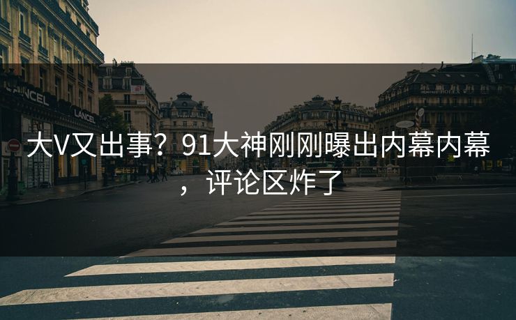 大V又出事？91大神刚刚曝出内幕内幕，评论区炸了