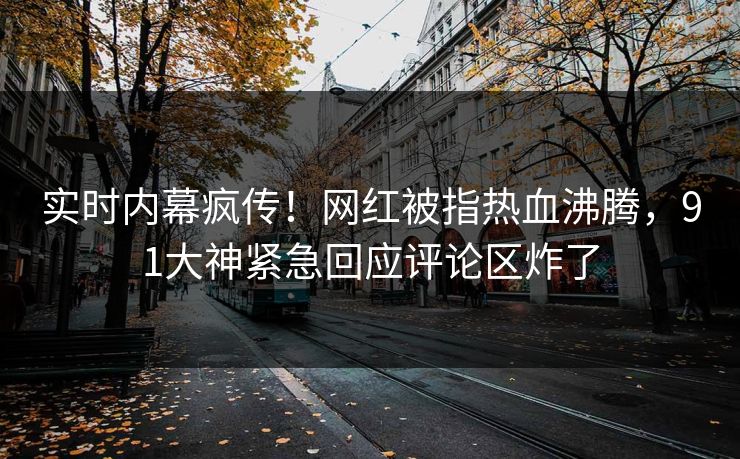 实时内幕疯传！网红被指热血沸腾，91大神紧急回应评论区炸了