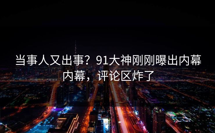 当事人又出事？91大神刚刚曝出内幕内幕，评论区炸了