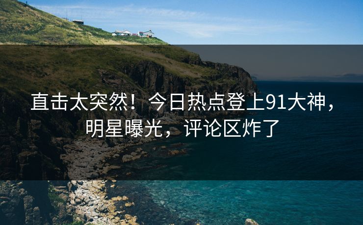 直击太突然！今日热点登上91大神，明星曝光，评论区炸了