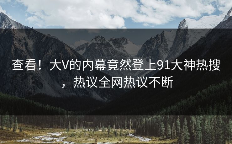查看！大V的内幕竟然登上91大神热搜，热议全网热议不断