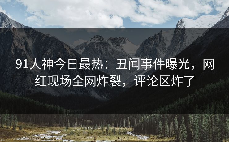 91大神今日最热：丑闻事件曝光，网红现场全网炸裂，评论区炸了