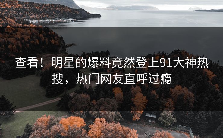 查看！明星的爆料竟然登上91大神热搜，热门网友直呼过瘾