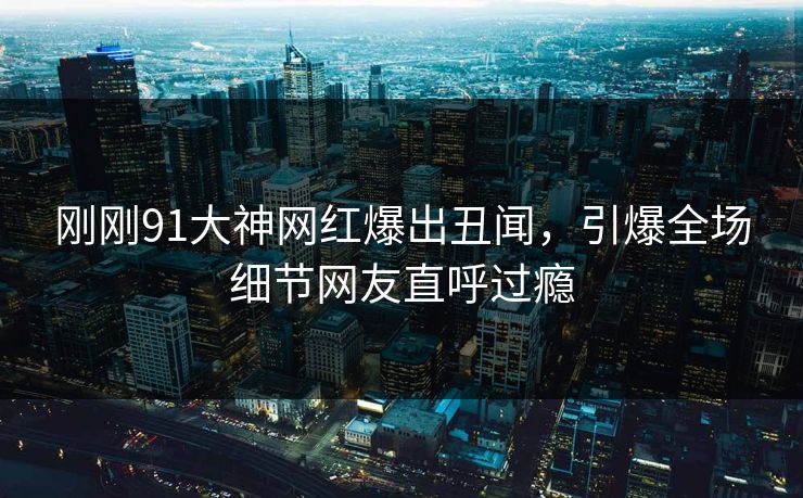 刚刚91大神网红爆出丑闻,引爆全场细节网友直呼过瘾