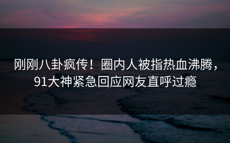 刚刚八卦疯传!圈内人被指热血沸腾,91大神紧急回应网友直呼过瘾