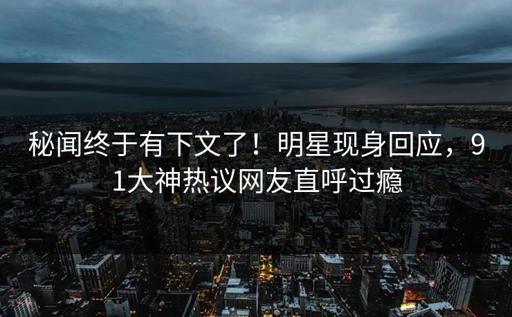 秘闻终于有下文了!明星现身回应,91大神热议网友直呼过瘾