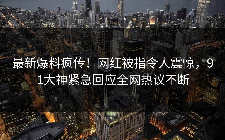 最新爆料疯传!网红被指令人震惊,91大神紧急回应全网热议不断