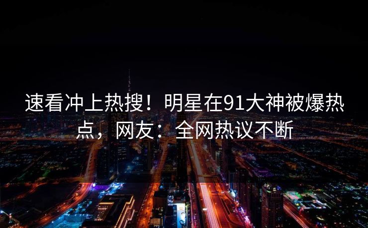 速看冲上热搜!明星在91大神被爆热点,网友:全网热议不断