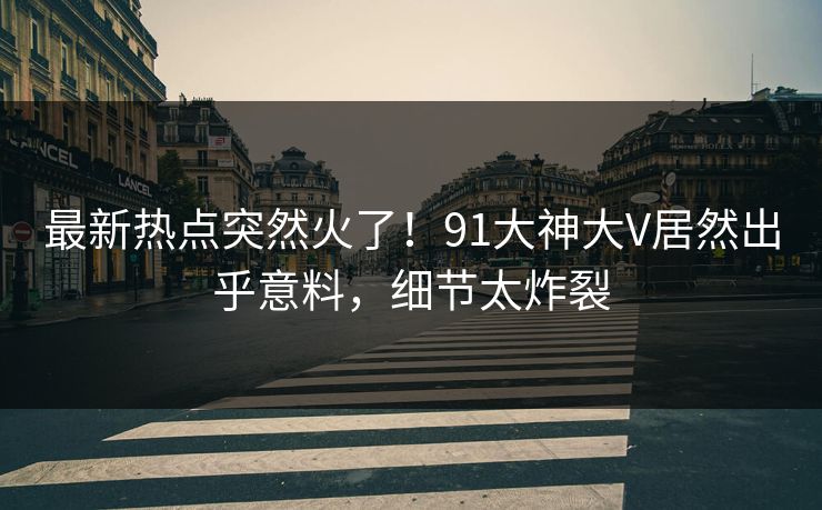 最新热点突然火了！91大神大V居然出乎意料，细节太炸裂