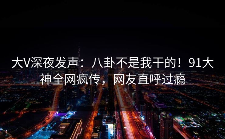 大V深夜发声：八卦不是我干的！91大神全网疯传，网友直呼过瘾